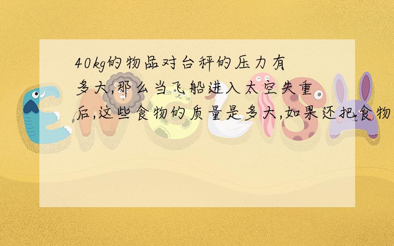 40kg的物品对台秤的压力有多大,那么当飞船进入太空失重后,这些食物的质量是多大,如果还把食物放台秤上,他的对台台秤的压