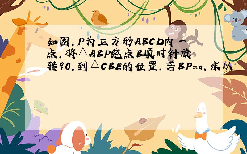 如图,P为正方形ABCD内一点,将△ABP绕点B顺时针旋转90°到△CBE的位置,若BP=a,求以