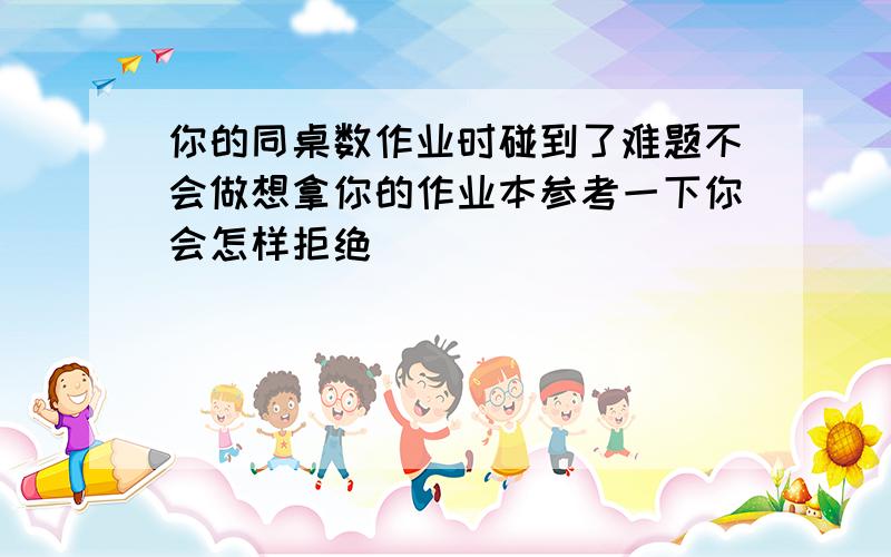 你的同桌数作业时碰到了难题不会做想拿你的作业本参考一下你会怎样拒绝