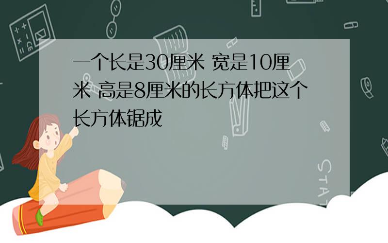 一个长是30厘米 宽是10厘米 高是8厘米的长方体把这个长方体锯成