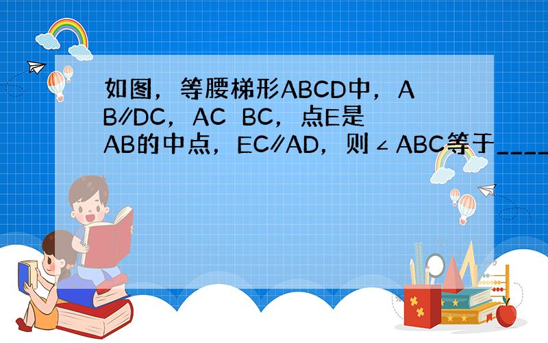 如图，等腰梯形ABCD中，AB∥DC，AC⊥BC，点E是AB的中点，EC∥AD，则∠ABC等于______度．