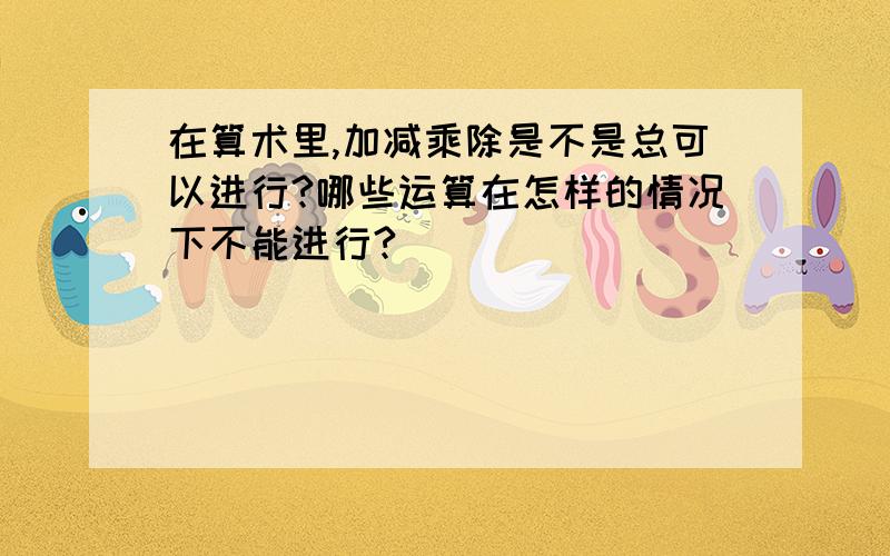 在算术里,加减乘除是不是总可以进行?哪些运算在怎样的情况下不能进行?