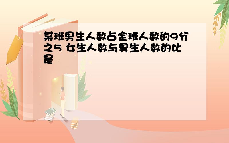 某班男生人数占全班人数的9分之5 女生人数与男生人数的比是