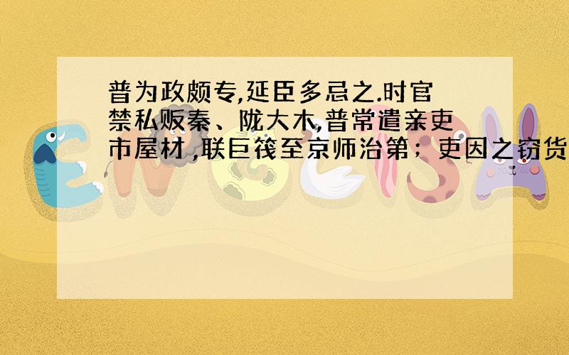 普为政颇专,延臣多忌之.时官禁私贩秦、陇大木,普常遣亲吏市屋材 ,联巨筏至京师治第；吏因之窃货大木,