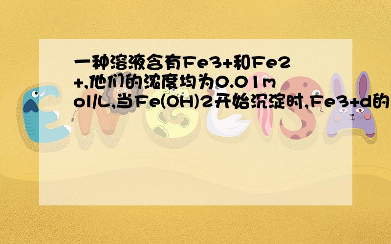 一种溶液含有Fe3+和Fe2+,他们的浓度均为0.01mol/L,当Fe(OH)2开始沉淀时,Fe3+d的浓度是多少?