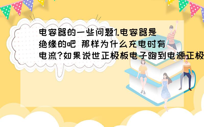 电容器的一些问题1.电容器是绝缘的吧 那样为什么充电时有电流?如果说世正极板电子跑到电源正极,电源负极跑到负极板这样的回