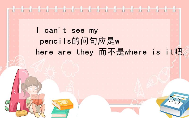 I can't see my pencils的问句应是where are they 而不是where is it吧,