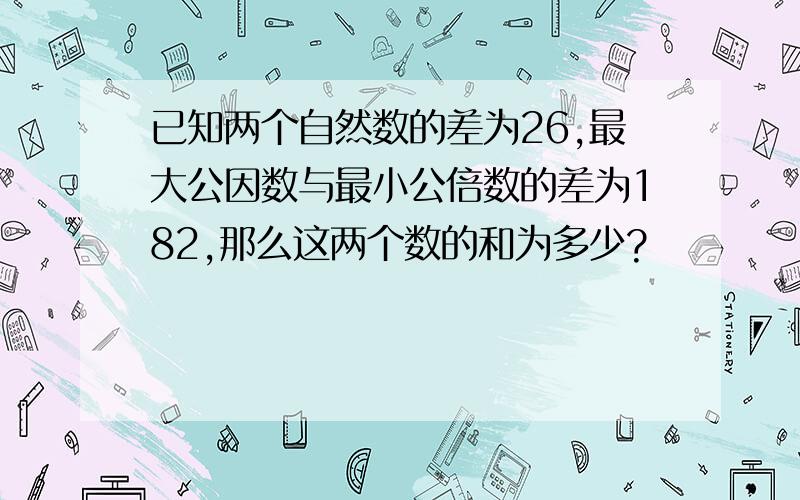 已知两个自然数的差为26,最大公因数与最小公倍数的差为182,那么这两个数的和为多少?