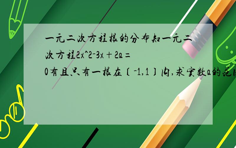 一元二次方程根的分布知一元二次方程2x^2-3x+2a=0有且只有一根在〔-1,1〕内,求实数a的范围f(x)=2x^2