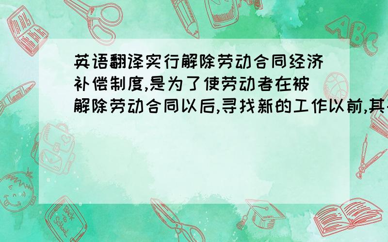 英语翻译实行解除劳动合同经济补偿制度,是为了使劳动者在被解除劳动合同以后,寻找新的工作以前,其基本生活开支有必要的保障,