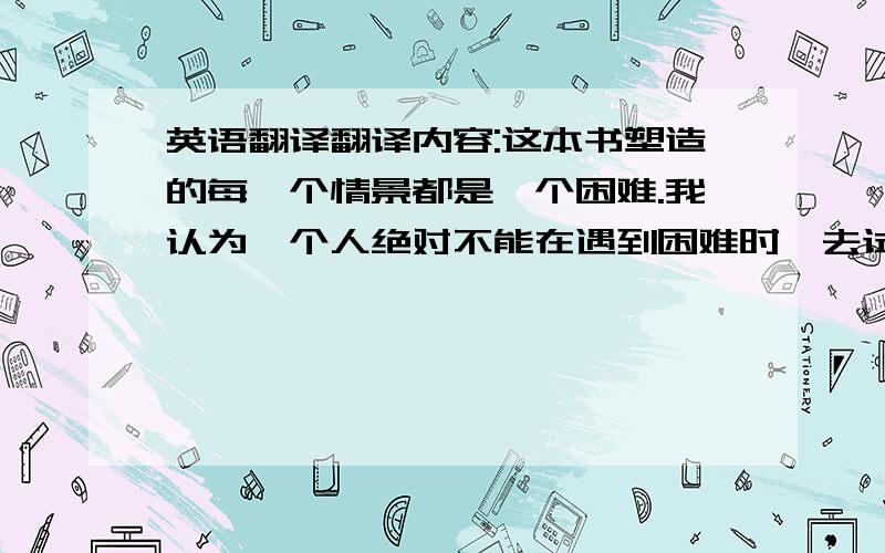 英语翻译翻译内容:这本书塑造的每一个情景都是一个困难.我认为一个人绝对不能在遇到困难时,去试图逃避.若是这样做,只会使困