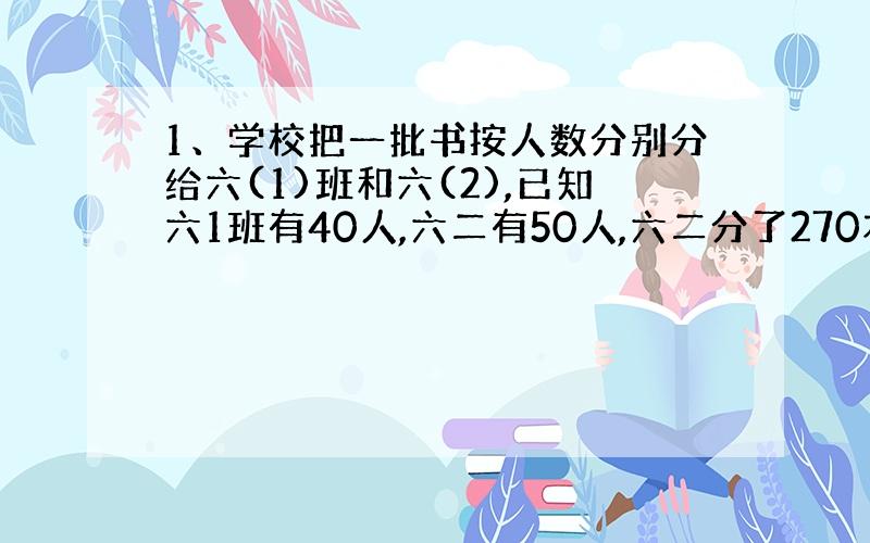 1、学校把一批书按人数分别分给六(1)班和六(2),已知六1班有40人,六二有50人,六二分了270本,六一分了多