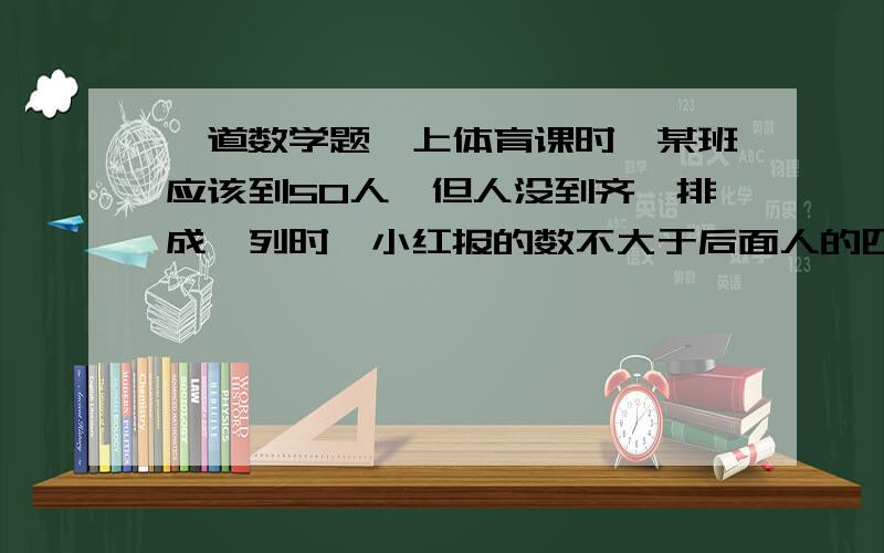 一道数学题,上体育课时,某班应该到50人,但人没到齐,排成一列时,小红报的数不大于后面人的四分之一,且比前面多八分之一,