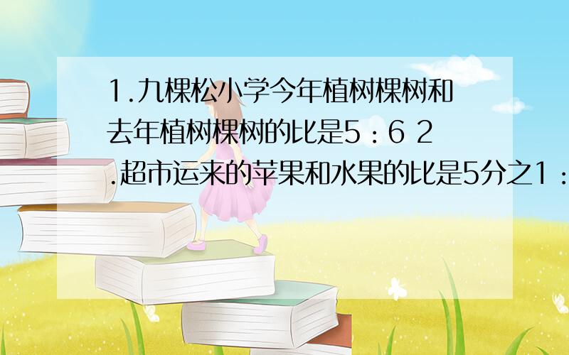 1.九棵松小学今年植树棵树和去年植树棵树的比是5：6 2.超市运来的苹果和水果的比是5分之1：4分之3