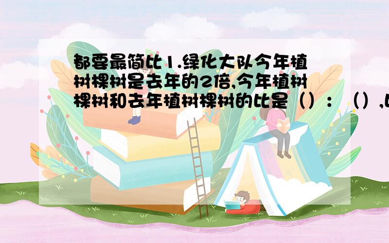 都要最简比1.绿化大队今年植树棵树是去年的2倍,今年植树棵树和去年植树棵树的比是（）：（）,比值是（）,这个比值表示的是