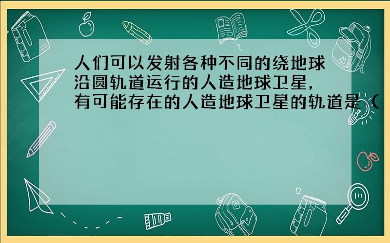 人们可以发射各种不同的绕地球沿圆轨道运行的人造地球卫星，有可能存在的人造地球卫星的轨道是（　　）