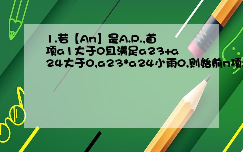 1.若【An】是A.P.,首项a1大于0且满足a23+a24大于0,a23*a24小雨0,则始前n项和Sn大于0成立的最