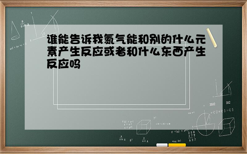 谁能告诉我氮气能和别的什么元素产生反应或者和什么东西产生反应吗