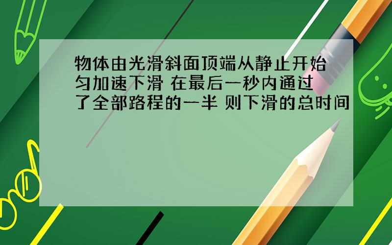 物体由光滑斜面顶端从静止开始匀加速下滑 在最后一秒内通过了全部路程的一半 则下滑的总时间