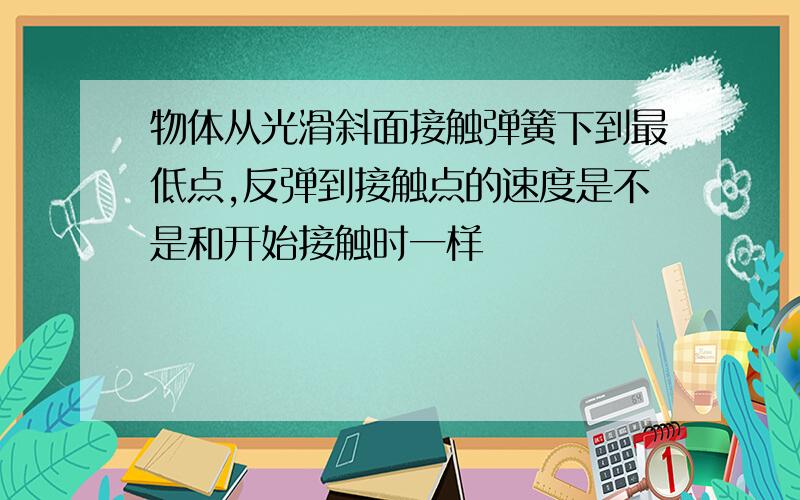 物体从光滑斜面接触弹簧下到最低点,反弹到接触点的速度是不是和开始接触时一样