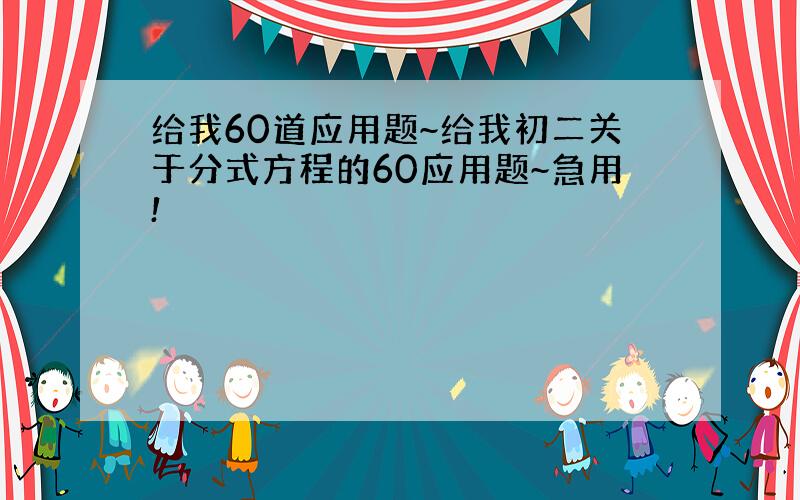 给我60道应用题~给我初二关于分式方程的60应用题~急用!