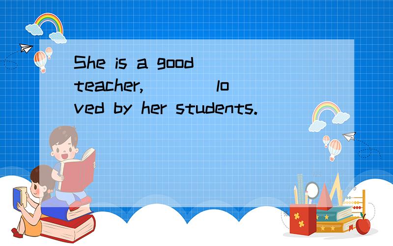 She is a good teacher,____loved by her students.