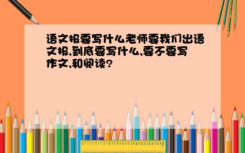 语文报要写什么老师要我们出语文报,到底要写什么,要不要写作文,和阅读?