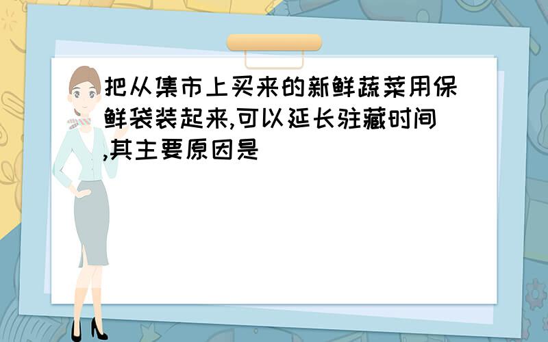 把从集市上买来的新鲜蔬菜用保鲜袋装起来,可以延长驻藏时间,其主要原因是