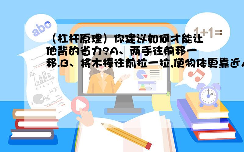 （杠杆原理）你建议如何才能让他背的省力?A、两手往前移一移.B、将木棒往前拉一拉,使物体更靠近人.（我认为两种答案都可以