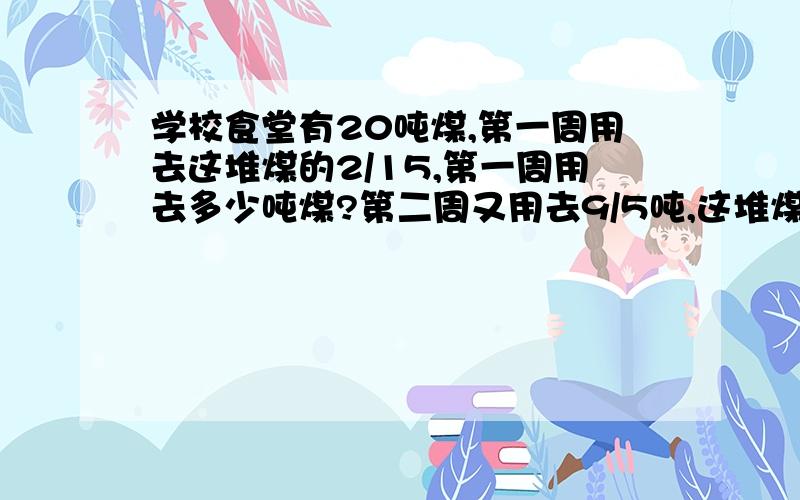 学校食堂有20吨煤,第一周用去这堆煤的2/15,第一周用去多少吨煤?第二周又用去9/5吨,这堆煤还剩多少吨