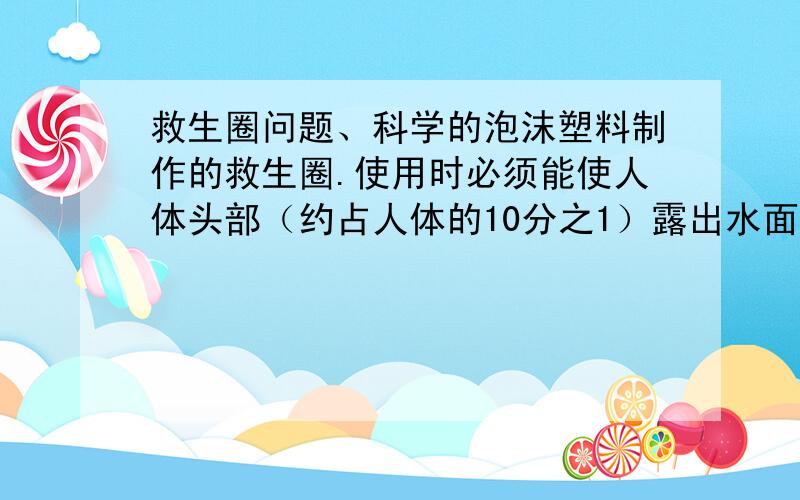 救生圈问题、科学的泡沫塑料制作的救生圈.使用时必须能使人体头部（约占人体的10分之1）露出水面才有效.如果要救起最大体重