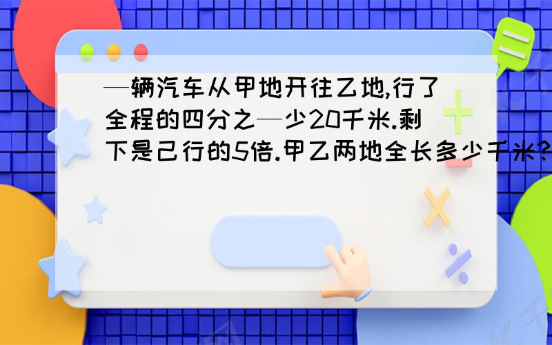 —辆汽车从甲地开往乙地,行了全程的四分之—少20千米.剩下是己行的5倍.甲乙两地全长多少千米?