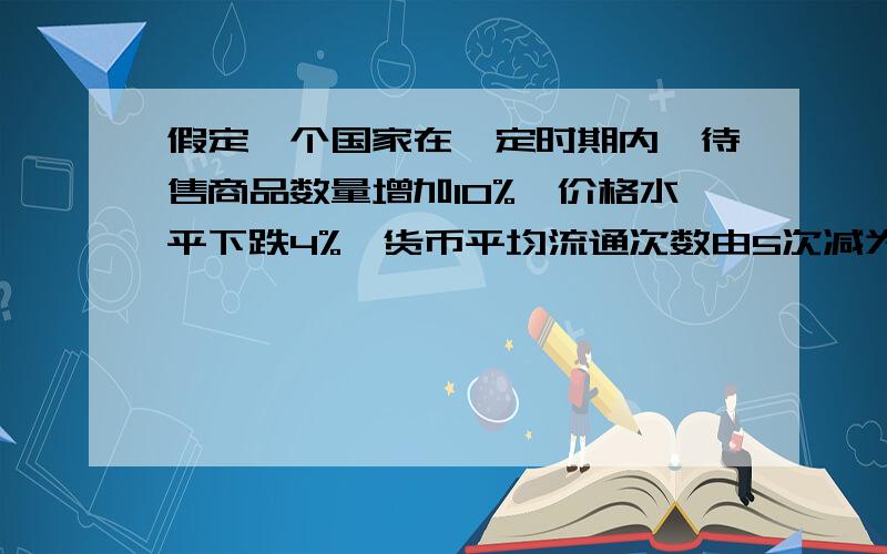 假定一个国家在一定时期内,待售商品数量增加10%,价格水平下跌4%,货币平均流通次数由5次减为4次.假定其