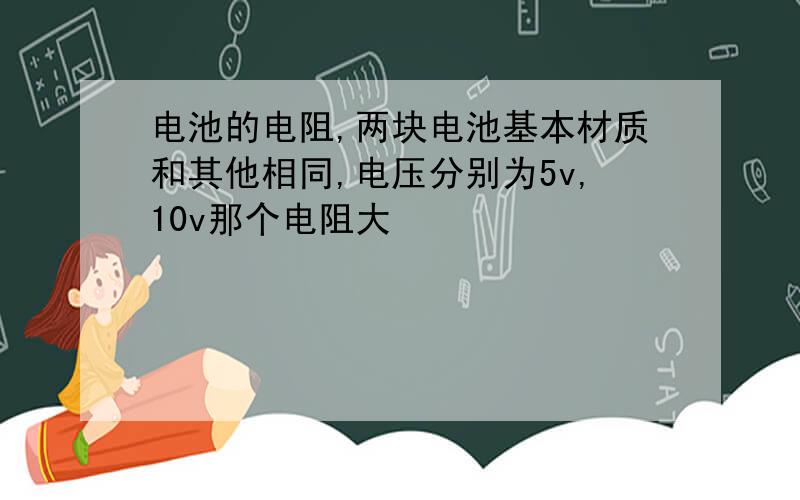 电池的电阻,两块电池基本材质和其他相同,电压分别为5v,10v那个电阻大