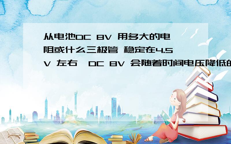 从电池DC 8V 用多大的电阻或什么三极管 稳定在4.5V 左右,DC 8V 会随着时间电压降低的,怎么接,最大电流有多