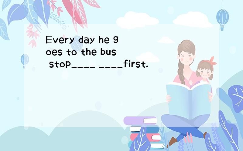 Every day he goes to the bus stop____ ____first.