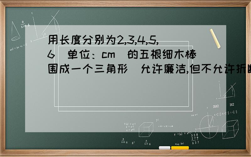 用长度分别为2,3,4,5,6（单位：cm）的五根细木棒围成一个三角形（允许廉洁,但不允许折断）,能够得到的三角形的最大