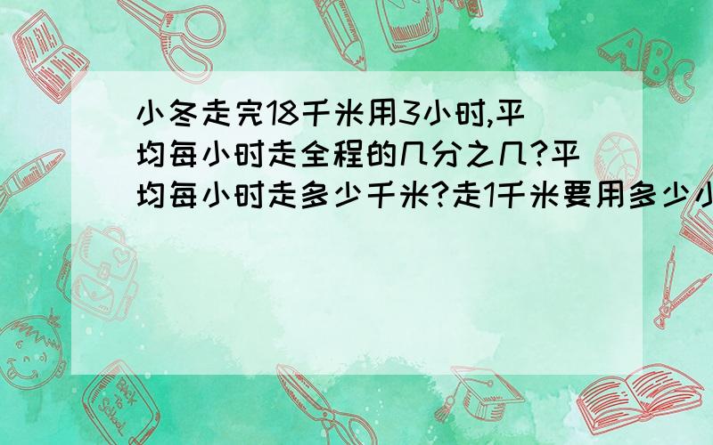 小冬走完18千米用3小时,平均每小时走全程的几分之几?平均每小时走多少千米?走1千米要用多少小时?