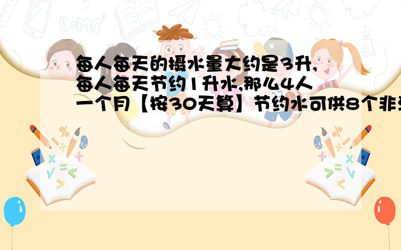 每人每天的摄水量大约是3升,每人每天节约1升水,那么4人一个月【按30天算】节约水可供8个非洲儿童喝几天