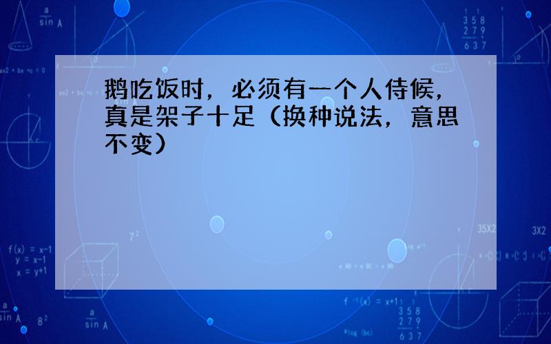 鹅吃饭时，必须有一个人侍候，真是架子十足（换种说法，意思不变）