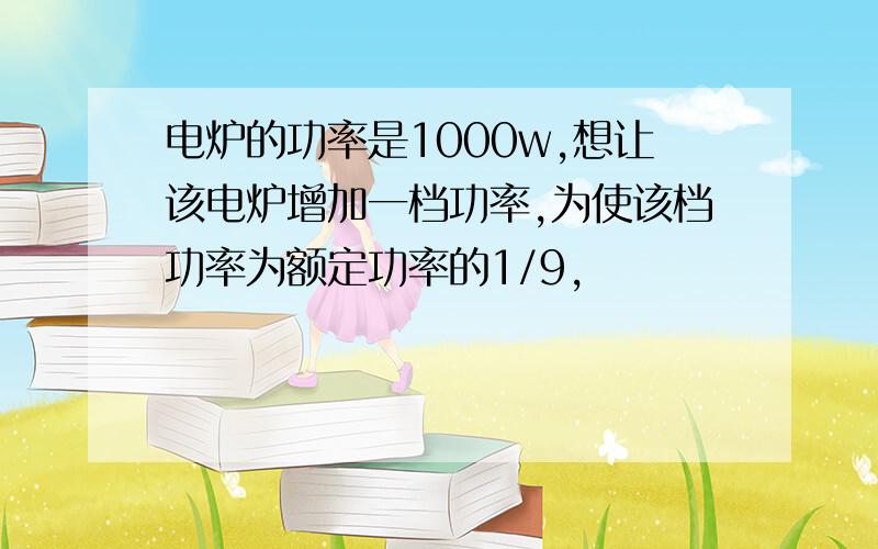 电炉的功率是1000w,想让该电炉增加一档功率,为使该档功率为额定功率的1/9,