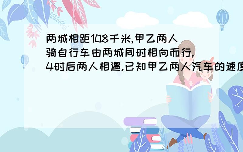 两城相距108千米,甲乙两人骑自行车由两城同时相向而行,4时后两人相遇.已知甲乙两人汽车的速度比是4：5,甲乙两人每时各