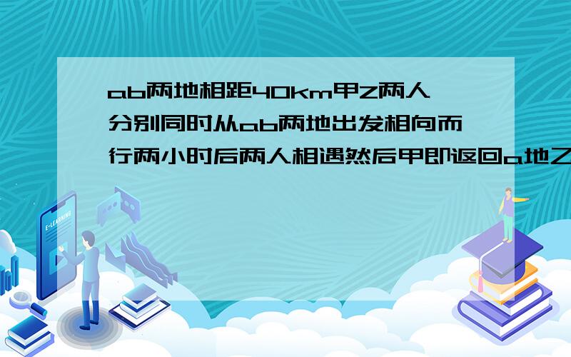 ab两地相距40km甲Z两人分别同时从ab两地出发相向而行两小时后两人相遇然后甲即返回a地乙继续前进当甲回到a