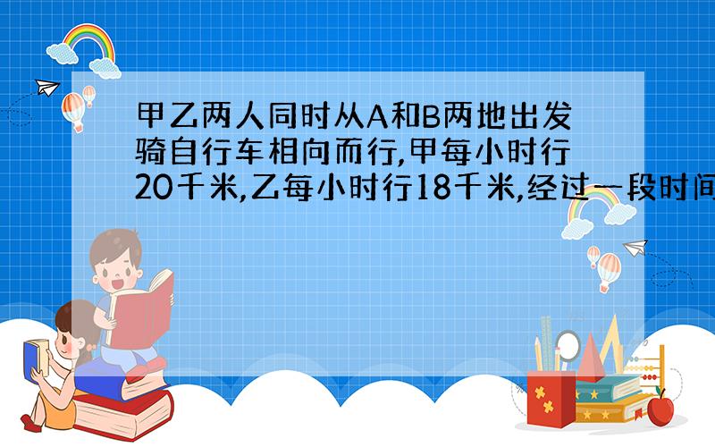 甲乙两人同时从A和B两地出发骑自行车相向而行,甲每小时行20千米,乙每小时行18千米,经过一段时间,两人在距