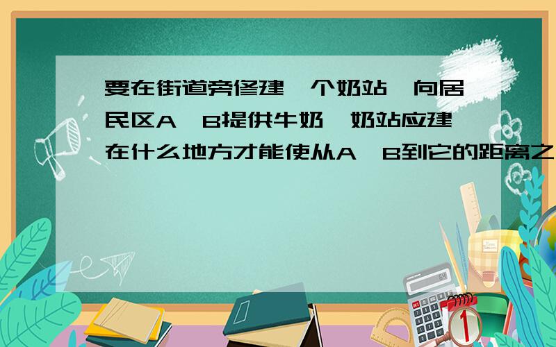 要在街道旁修建一个奶站,向居民区A、B提供牛奶,奶站应建在什么地方才能使从A、B到它的距离之和最短?