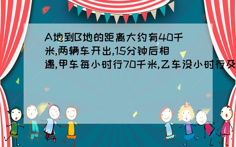 A地到B地的距离大约有40千米,两辆车开出,15分钟后相遇,甲车每小时行70千米,乙车没小时行及千米/