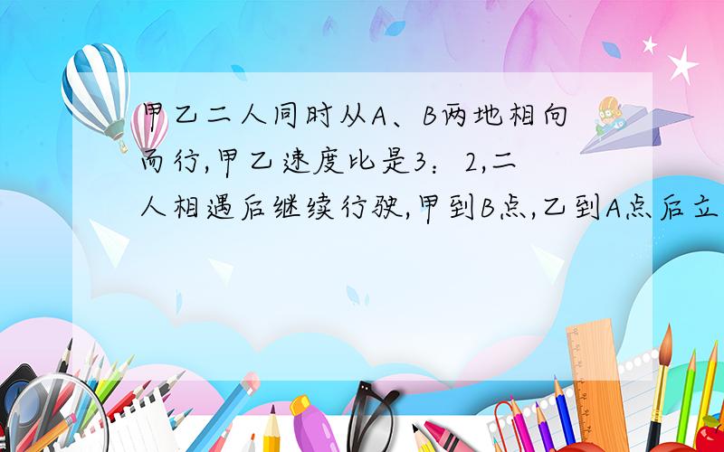 甲乙二人同时从A、B两地相向而行,甲乙速度比是3：2,二人相遇后继续行驶,甲到B点,乙到A点后立即返回,途中又相遇,第二