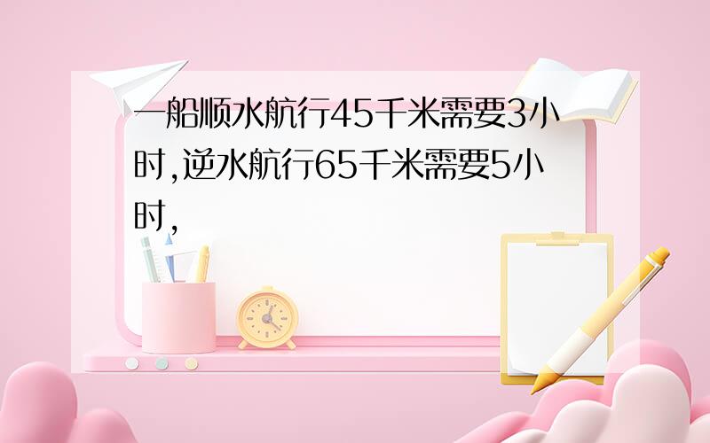 一船顺水航行45千米需要3小时,逆水航行65千米需要5小时,