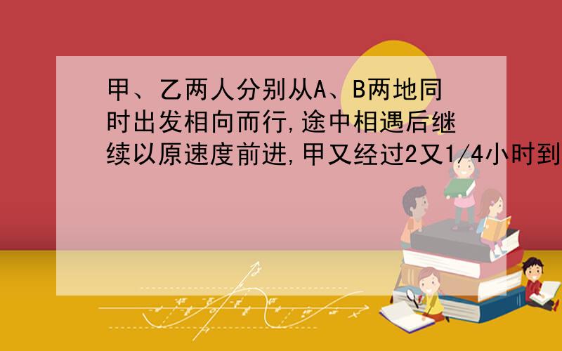 甲、乙两人分别从A、B两地同时出发相向而行,途中相遇后继续以原速度前进,甲又经过2又1/4小时到达B地,乙又经过4小时到