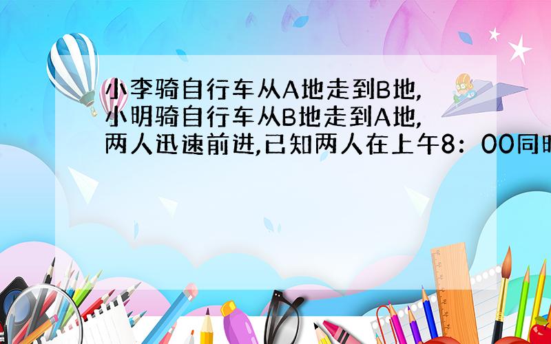 小李骑自行车从A地走到B地,小明骑自行车从B地走到A地,两人迅速前进,已知两人在上午8：00同时出发,到上午10：00时